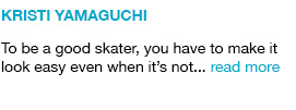 Kristi Yamaguchi
To be a good skater, you have to make it look easy even when it’s not... read more link